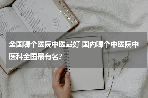 全国哪个医院中医最好 国内哪个中医院中医科全国最有名?