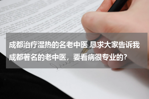成都治疗湿热的名老中医 恳求大家告诉我成都著名的老中医，要看病很专业的？