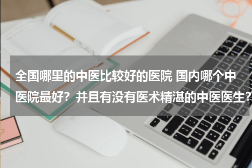 全国哪里的中医比较好的医院 国内哪个中医院最好？并且有没有医术精湛的中医医生？看了很多中医都不行，跪求！
