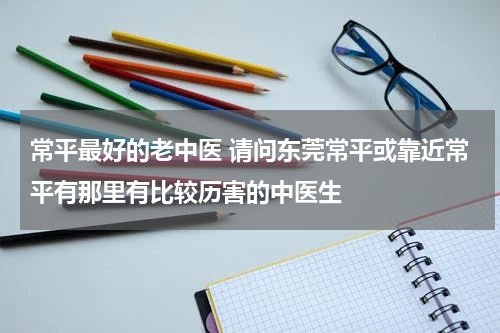 常平最好的老中医 请问东莞常平或靠近常平有那里有比较历害的中医生