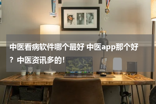 中医看病软件哪个最好 中医app那个好？中医资讯多的！