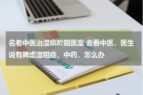 名老中医治湿痰於阻医案 去看中医，医生说有脾虚湿阻症，中药，怎么办