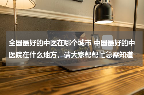 全国最好的中医在哪个城市 中国最好的中医院在什么地方，请大家帮帮忙急需知道