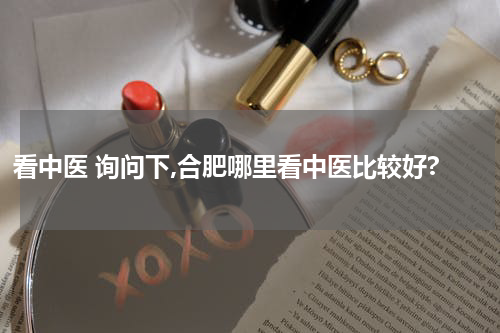 看中医 询问下,合肥哪里看中医比较好?
