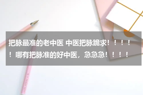 把脉最准的老中医 中医把脉跪求！！！！！哪有把脉准的好中医，急急急！！！！