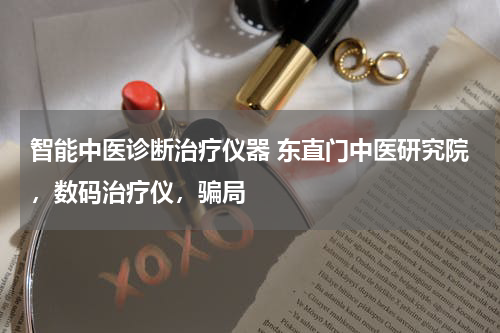 智能中医诊断治疗仪器 东直门中医研究院，数码治疗仪，骗局