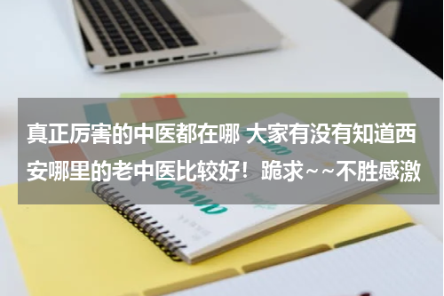 真正厉害的中医都在哪 大家有没有知道西安哪里的老中医比较好！跪求~~不胜感激