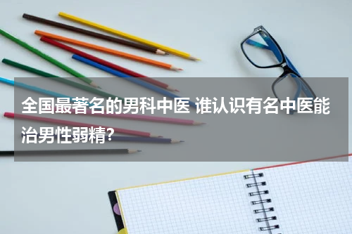 全国最著名的男科中医 谁认识有名中医能治男性弱精？