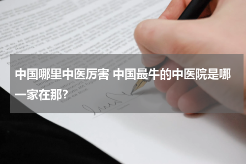 中国哪里中医厉害 中国最牛的中医院是哪一家在那？