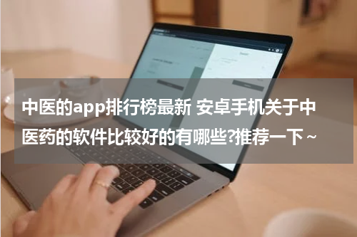 中医的app排行榜最新 安卓手机关于中医药的软件比较好的有哪些?推荐一下～