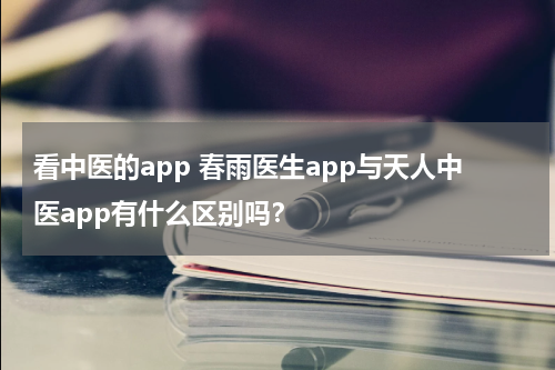 看中医的app 春雨医生app与天人中医app有什么区别吗？