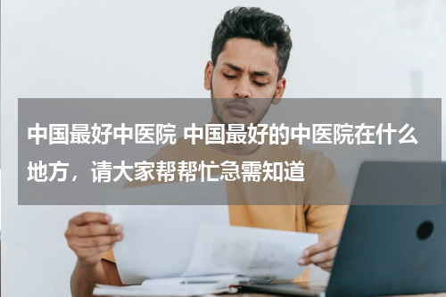 中国最好中医院 中国最好的中医院在什么地方，请大家帮帮忙急需知道