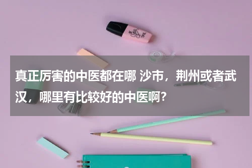 真正厉害的中医都在哪 沙市，荆州或者武汉，哪里有比较好的中医啊？