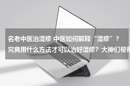 名老中医治湿疹 中医如何解释“湿疹”？究竟用什么方法才可以治好湿疹？大神们帮帮忙