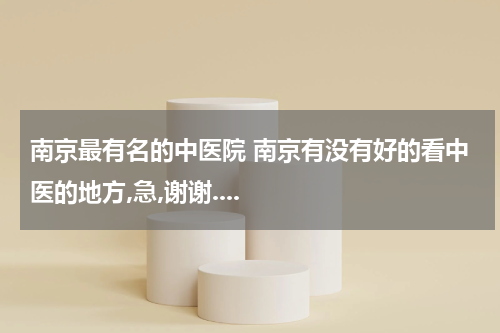 南京最有名的中医院 南京有没有好的看中医的地方,急,谢谢....