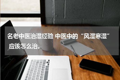 名老中医治湿经验 中医中的“风湿寒湿” 应该怎么治。
