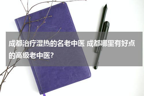 成都治疗湿热的名老中医 成都哪里有好点的高级老中医？
