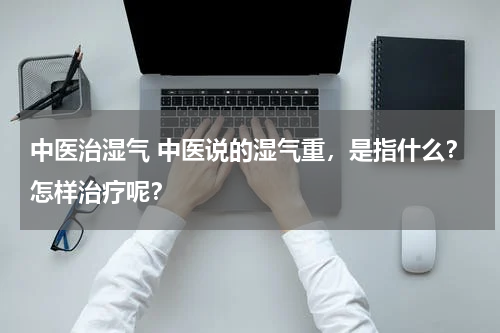 中医治湿气 中医说的湿气重，是指什么？怎样治疗呢？