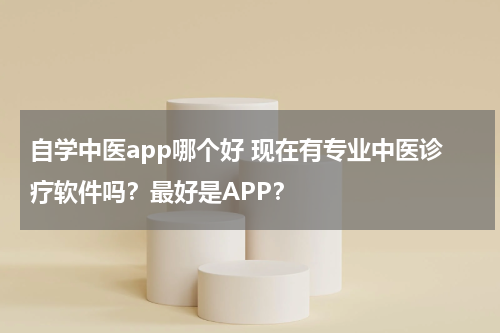 自学中医app哪个好 现在有专业中医诊疗软件吗？最好是APP？