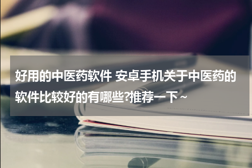 好用的中医药软件 安卓手机关于中医药的软件比较好的有哪些?推荐一下～