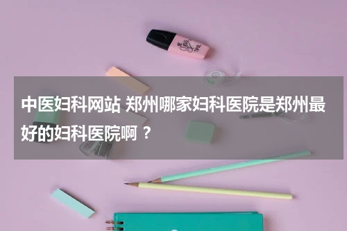 中医妇科网站 郑州哪家妇科医院是郑州最好的妇科医院啊 ？