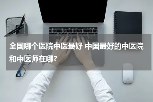 全国哪个医院中医最好 中国最好的中医院和中医师在哪？