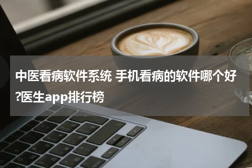 中医看病软件系统 手机看病的软件哪个好?医生app排行榜