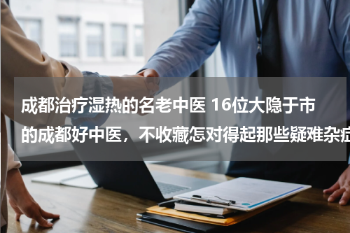 成都治疗湿热的名老中医 16位大隐于市的成都好中医，不收藏怎对得起那些疑难杂症？