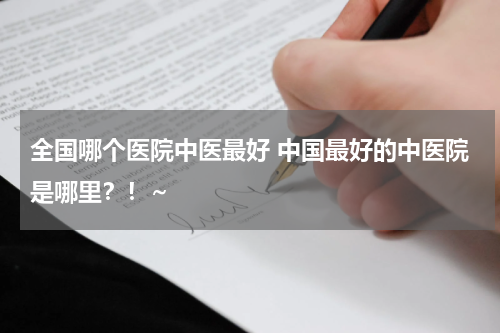 全国哪个医院中医最好 中国最好的中医院是哪里？！~