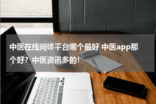 中医在线问诊平台哪个最好 中医app那个好？中医资讯多的！