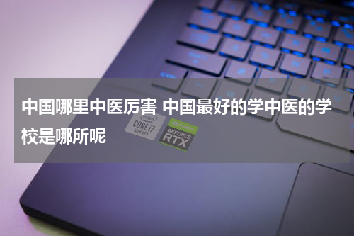 中国哪里中医厉害 中国最好的学中医的学校是哪所呢