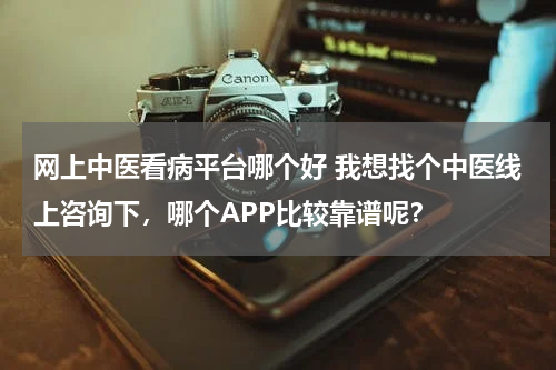 网上中医看病平台哪个好 我想找个中医线上咨询下，哪个APP比较靠谱呢？