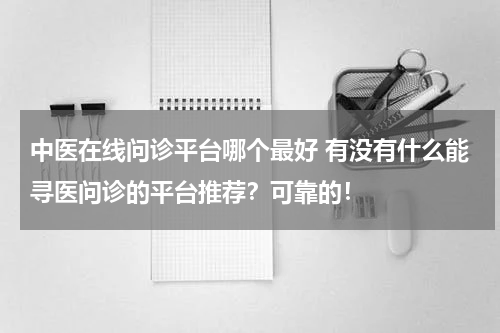 中医在线问诊平台哪个最好 有没有什么能寻医问诊的平台推荐？可靠的！