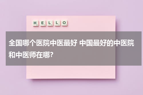 全国哪个医院中医最好 中国最好的中医院和中医师在哪？