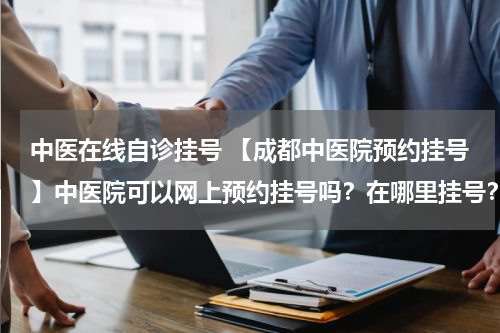 中医在线自诊挂号 【成都中医院预约挂号】中医院可以网上预约挂号吗？在哪里挂号？