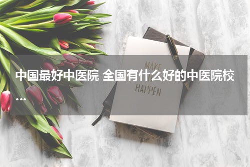中国最好中医院 全国有什么好的中医院校…