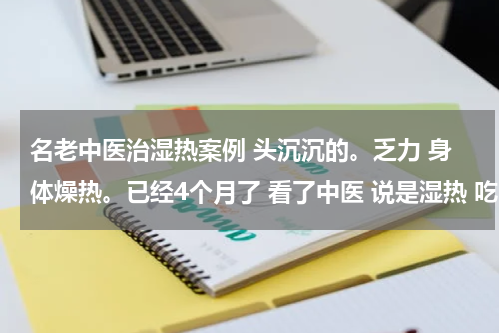 名老中医治湿热案例 头沉沉的。乏力 身体燥热。已经4个月了 看了中医 说是湿热 吃了10天（四妙丸和六君子丸）微有好转