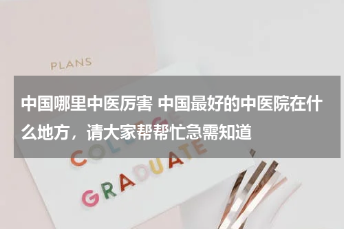 中国哪里中医厉害 中国最好的中医院在什么地方，请大家帮帮忙急需知道