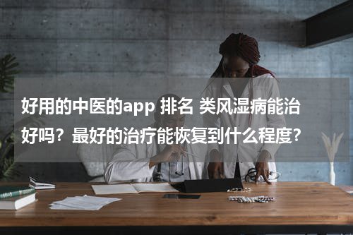 好用的中医的app 排名 类风湿病能治好吗？最好的治疗能恢复到什么程度？