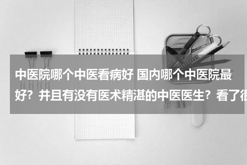 中医院哪个中医看病好 国内哪个中医院最好？并且有没有医术精湛的中医医生？看了很多中医都不行，跪求！