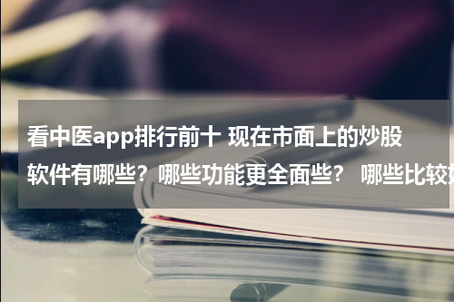 看中医app排行前十 现在市面上的炒股软件有哪些？哪些功能更全面些？ 哪些比较好？区别在哪里