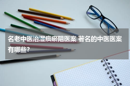名老中医治湿痰瘀阻医案 著名的中医医案有哪些？