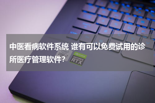 中医看病软件系统 谁有可以免费试用的诊所医疗管理软件？