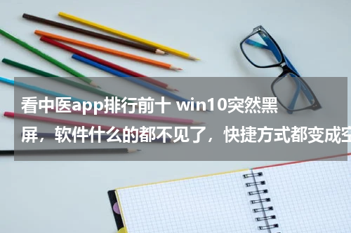 看中医app排行前十 win10突然黑屏，软件什么的都不见了，快捷方式都变成空白。在黑屏之前在开着迅雷在下东西的前提下播