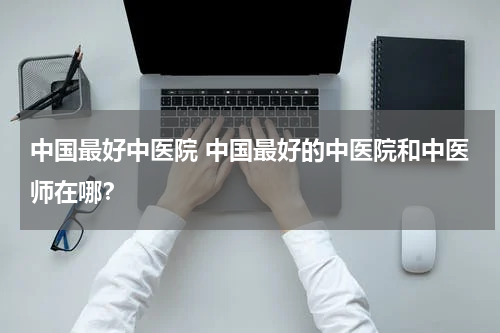 中国最好中医院 中国最好的中医院和中医师在哪？