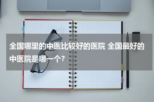 全国哪里的中医比较好的医院 全国最好的中医院是哪一个？