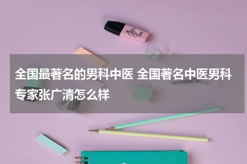 全国最著名的男科中医 全国著名中医男科专家张广清怎么样
