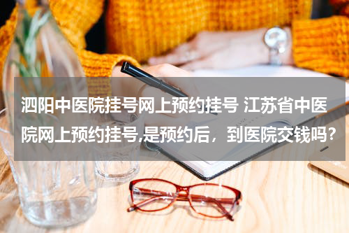 泗阳中医院挂号网上预约挂号 江苏省中医院网上预约挂号,是预约后，到医院交钱吗？