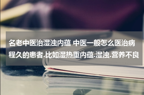 名老中医治湿浊内蕴 中医一般怎么医治病程久的患者.比如湿热重内蕴.湿浊.营养不良