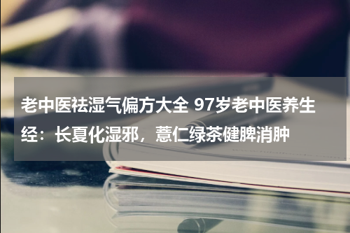 老中医祛湿气偏方大全 97岁老中医养生经：长夏化湿邪，薏仁绿茶健脾消肿